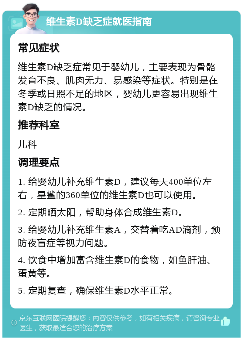 维生素D缺乏症就医指南 常见症状 维生素D缺乏症常见于婴幼儿，主要表现为骨骼发育不良、肌肉无力、易感染等症状。特别是在冬季或日照不足的地区，婴幼儿更容易出现维生素D缺乏的情况。 推荐科室 儿科 调理要点 1. 给婴幼儿补充维生素D，建议每天400单位左右，星鲨的360单位的维生素D也可以使用。 2. 定期晒太阳，帮助身体合成维生素D。 3. 给婴幼儿补充维生素A，交替着吃AD滴剂，预防夜盲症等视力问题。 4. 饮食中增加富含维生素D的食物，如鱼肝油、蛋黄等。 5. 定期复查，确保维生素D水平正常。