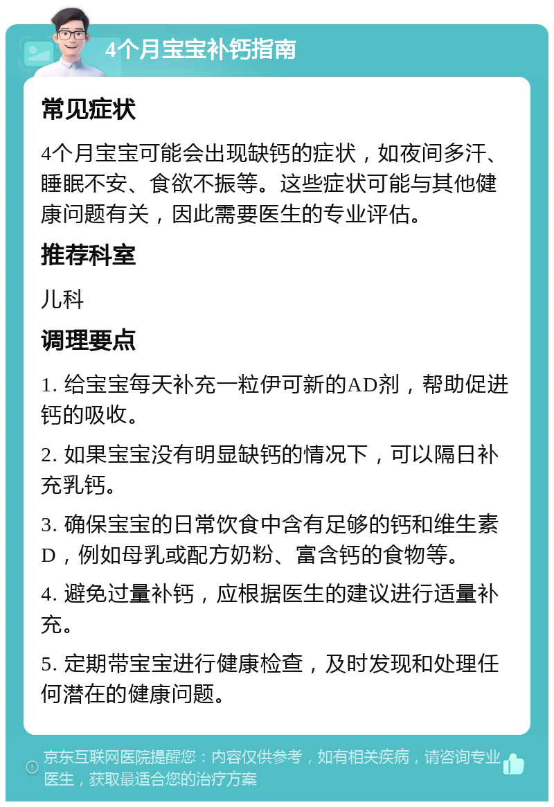 4个月宝宝补钙指南 常见症状 4个月宝宝可能会出现缺钙的症状，如夜间多汗、睡眠不安、食欲不振等。这些症状可能与其他健康问题有关，因此需要医生的专业评估。 推荐科室 儿科 调理要点 1. 给宝宝每天补充一粒伊可新的AD剂，帮助促进钙的吸收。 2. 如果宝宝没有明显缺钙的情况下，可以隔日补充乳钙。 3. 确保宝宝的日常饮食中含有足够的钙和维生素D，例如母乳或配方奶粉、富含钙的食物等。 4. 避免过量补钙，应根据医生的建议进行适量补充。 5. 定期带宝宝进行健康检查，及时发现和处理任何潜在的健康问题。