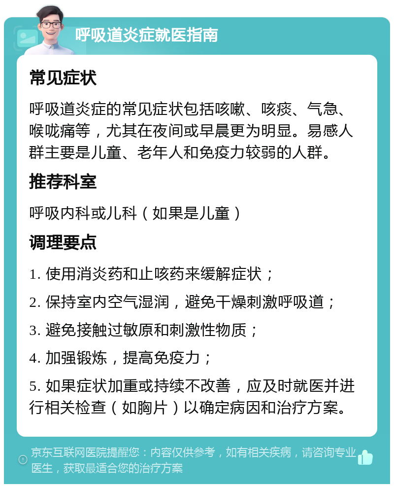 呼吸道炎症就医指南 常见症状 呼吸道炎症的常见症状包括咳嗽、咳痰、气急、喉咙痛等，尤其在夜间或早晨更为明显。易感人群主要是儿童、老年人和免疫力较弱的人群。 推荐科室 呼吸内科或儿科（如果是儿童） 调理要点 1. 使用消炎药和止咳药来缓解症状； 2. 保持室内空气湿润，避免干燥刺激呼吸道； 3. 避免接触过敏原和刺激性物质； 4. 加强锻炼，提高免疫力； 5. 如果症状加重或持续不改善，应及时就医并进行相关检查（如胸片）以确定病因和治疗方案。