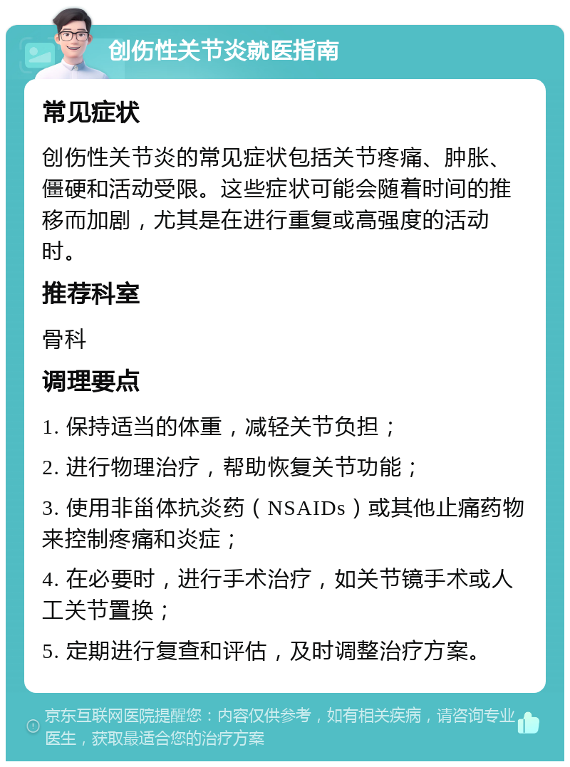 创伤性关节炎就医指南 常见症状 创伤性关节炎的常见症状包括关节疼痛、肿胀、僵硬和活动受限。这些症状可能会随着时间的推移而加剧，尤其是在进行重复或高强度的活动时。 推荐科室 骨科 调理要点 1. 保持适当的体重，减轻关节负担； 2. 进行物理治疗，帮助恢复关节功能； 3. 使用非甾体抗炎药（NSAIDs）或其他止痛药物来控制疼痛和炎症； 4. 在必要时，进行手术治疗，如关节镜手术或人工关节置换； 5. 定期进行复查和评估，及时调整治疗方案。