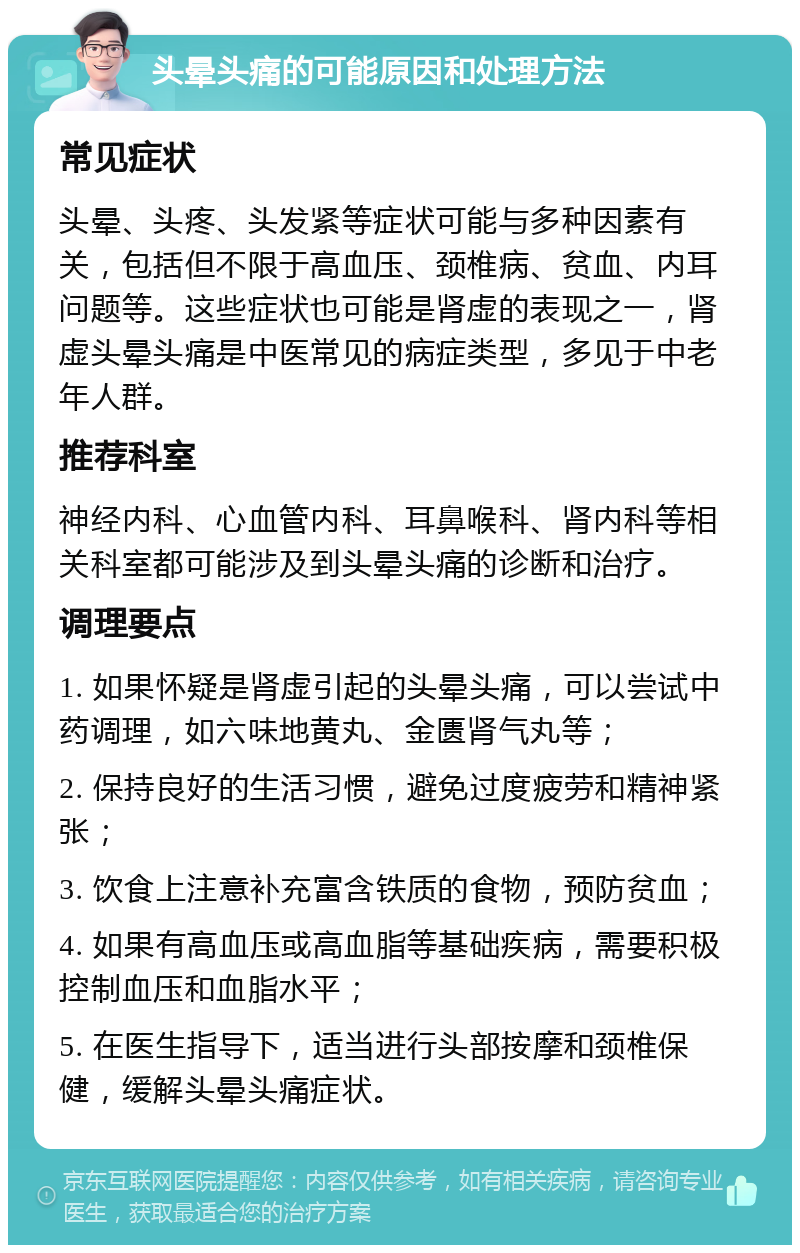 头晕头痛的可能原因和处理方法 常见症状 头晕、头疼、头发紧等症状可能与多种因素有关，包括但不限于高血压、颈椎病、贫血、内耳问题等。这些症状也可能是肾虚的表现之一，肾虚头晕头痛是中医常见的病症类型，多见于中老年人群。 推荐科室 神经内科、心血管内科、耳鼻喉科、肾内科等相关科室都可能涉及到头晕头痛的诊断和治疗。 调理要点 1. 如果怀疑是肾虚引起的头晕头痛，可以尝试中药调理，如六味地黄丸、金匮肾气丸等； 2. 保持良好的生活习惯，避免过度疲劳和精神紧张； 3. 饮食上注意补充富含铁质的食物，预防贫血； 4. 如果有高血压或高血脂等基础疾病，需要积极控制血压和血脂水平； 5. 在医生指导下，适当进行头部按摩和颈椎保健，缓解头晕头痛症状。