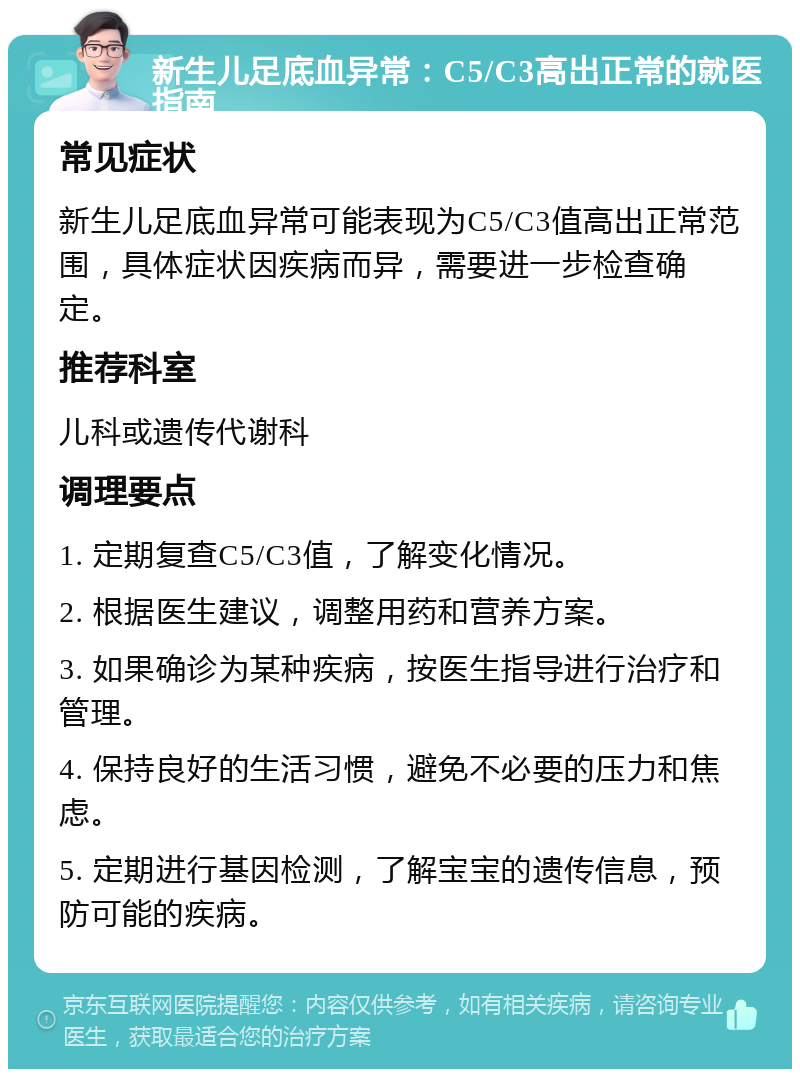 新生儿足底血异常：C5/C3高出正常的就医指南 常见症状 新生儿足底血异常可能表现为C5/C3值高出正常范围，具体症状因疾病而异，需要进一步检查确定。 推荐科室 儿科或遗传代谢科 调理要点 1. 定期复查C5/C3值，了解变化情况。 2. 根据医生建议，调整用药和营养方案。 3. 如果确诊为某种疾病，按医生指导进行治疗和管理。 4. 保持良好的生活习惯，避免不必要的压力和焦虑。 5. 定期进行基因检测，了解宝宝的遗传信息，预防可能的疾病。