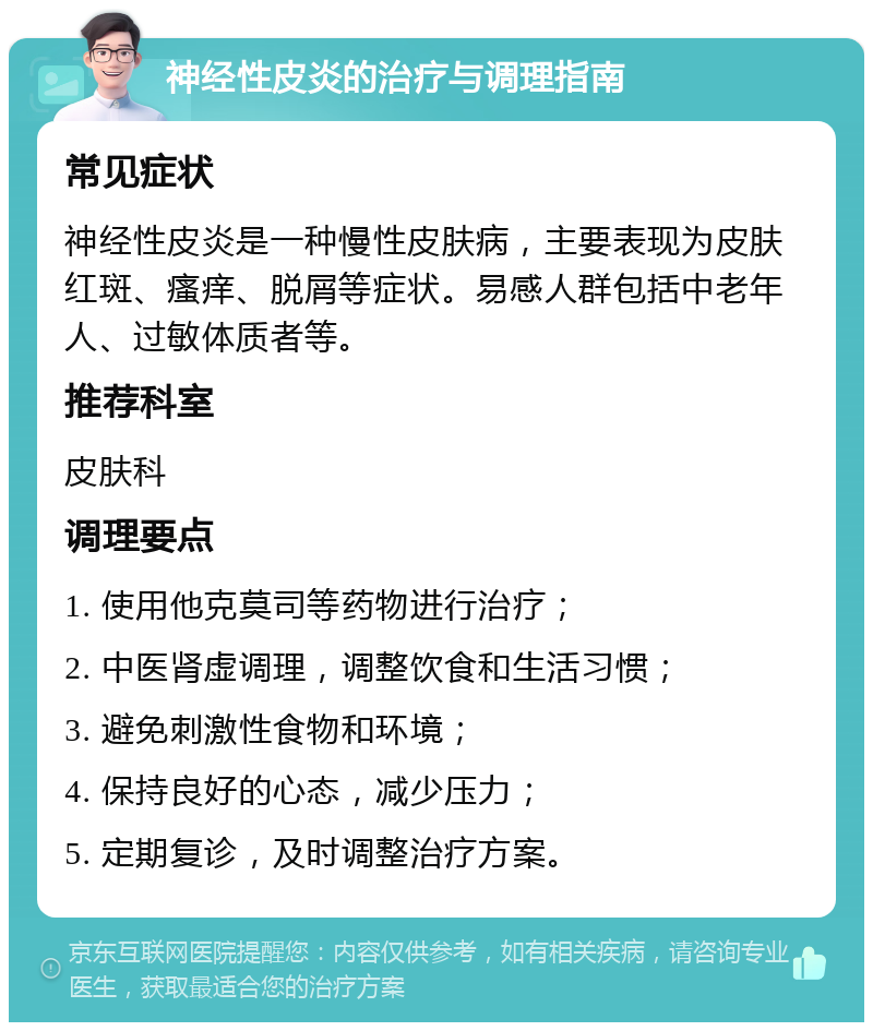 神经性皮炎的治疗与调理指南 常见症状 神经性皮炎是一种慢性皮肤病，主要表现为皮肤红斑、瘙痒、脱屑等症状。易感人群包括中老年人、过敏体质者等。 推荐科室 皮肤科 调理要点 1. 使用他克莫司等药物进行治疗； 2. 中医肾虚调理，调整饮食和生活习惯； 3. 避免刺激性食物和环境； 4. 保持良好的心态，减少压力； 5. 定期复诊，及时调整治疗方案。