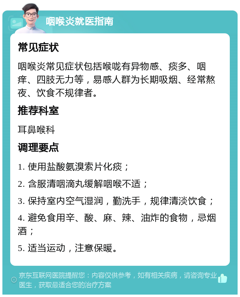 咽喉炎就医指南 常见症状 咽喉炎常见症状包括喉咙有异物感、痰多、咽痒、四肢无力等，易感人群为长期吸烟、经常熬夜、饮食不规律者。 推荐科室 耳鼻喉科 调理要点 1. 使用盐酸氨溴索片化痰； 2. 含服清咽滴丸缓解咽喉不适； 3. 保持室内空气湿润，勤洗手，规律清淡饮食； 4. 避免食用辛、酸、麻、辣、油炸的食物，忌烟酒； 5. 适当运动，注意保暖。