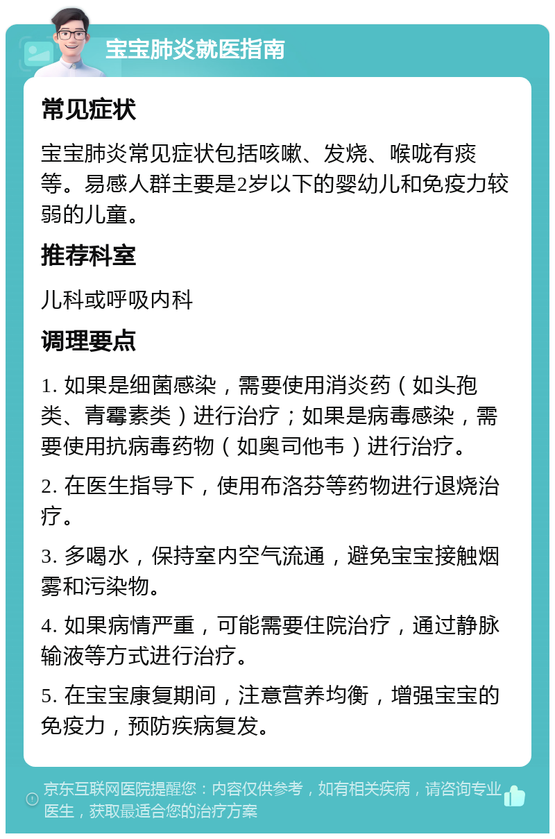 宝宝肺炎就医指南 常见症状 宝宝肺炎常见症状包括咳嗽、发烧、喉咙有痰等。易感人群主要是2岁以下的婴幼儿和免疫力较弱的儿童。 推荐科室 儿科或呼吸内科 调理要点 1. 如果是细菌感染，需要使用消炎药（如头孢类、青霉素类）进行治疗；如果是病毒感染，需要使用抗病毒药物（如奥司他韦）进行治疗。 2. 在医生指导下，使用布洛芬等药物进行退烧治疗。 3. 多喝水，保持室内空气流通，避免宝宝接触烟雾和污染物。 4. 如果病情严重，可能需要住院治疗，通过静脉输液等方式进行治疗。 5. 在宝宝康复期间，注意营养均衡，增强宝宝的免疫力，预防疾病复发。