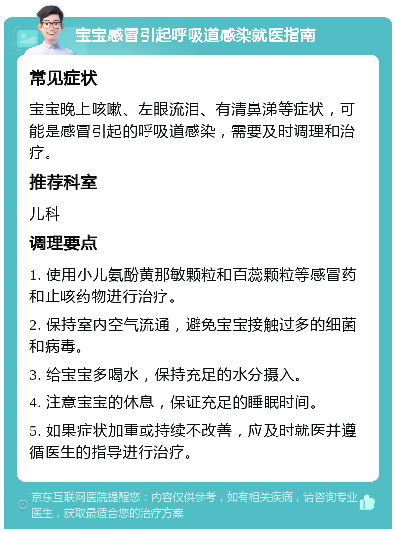 宝宝感冒引起呼吸道感染就医指南 常见症状 宝宝晚上咳嗽、左眼流泪、有清鼻涕等症状，可能是感冒引起的呼吸道感染，需要及时调理和治疗。 推荐科室 儿科 调理要点 1. 使用小儿氨酚黄那敏颗粒和百蕊颗粒等感冒药和止咳药物进行治疗。 2. 保持室内空气流通，避免宝宝接触过多的细菌和病毒。 3. 给宝宝多喝水，保持充足的水分摄入。 4. 注意宝宝的休息，保证充足的睡眠时间。 5. 如果症状加重或持续不改善，应及时就医并遵循医生的指导进行治疗。