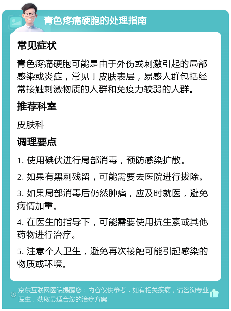 青色疼痛硬胞的处理指南 常见症状 青色疼痛硬胞可能是由于外伤或刺激引起的局部感染或炎症，常见于皮肤表层，易感人群包括经常接触刺激物质的人群和免疫力较弱的人群。 推荐科室 皮肤科 调理要点 1. 使用碘伏进行局部消毒，预防感染扩散。 2. 如果有黑刺残留，可能需要去医院进行拔除。 3. 如果局部消毒后仍然肿痛，应及时就医，避免病情加重。 4. 在医生的指导下，可能需要使用抗生素或其他药物进行治疗。 5. 注意个人卫生，避免再次接触可能引起感染的物质或环境。