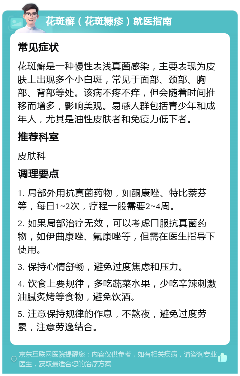 花斑癣（花斑糠疹）就医指南 常见症状 花斑癣是一种慢性表浅真菌感染，主要表现为皮肤上出现多个小白斑，常见于面部、颈部、胸部、背部等处。该病不疼不痒，但会随着时间推移而增多，影响美观。易感人群包括青少年和成年人，尤其是油性皮肤者和免疫力低下者。 推荐科室 皮肤科 调理要点 1. 局部外用抗真菌药物，如酮康唑、特比萘芬等，每日1~2次，疗程一般需要2~4周。 2. 如果局部治疗无效，可以考虑口服抗真菌药物，如伊曲康唑、氟康唑等，但需在医生指导下使用。 3. 保持心情舒畅，避免过度焦虑和压力。 4. 饮食上要规律，多吃蔬菜水果，少吃辛辣刺激油腻炙烤等食物，避免饮酒。 5. 注意保持规律的作息，不熬夜，避免过度劳累，注意劳逸结合。