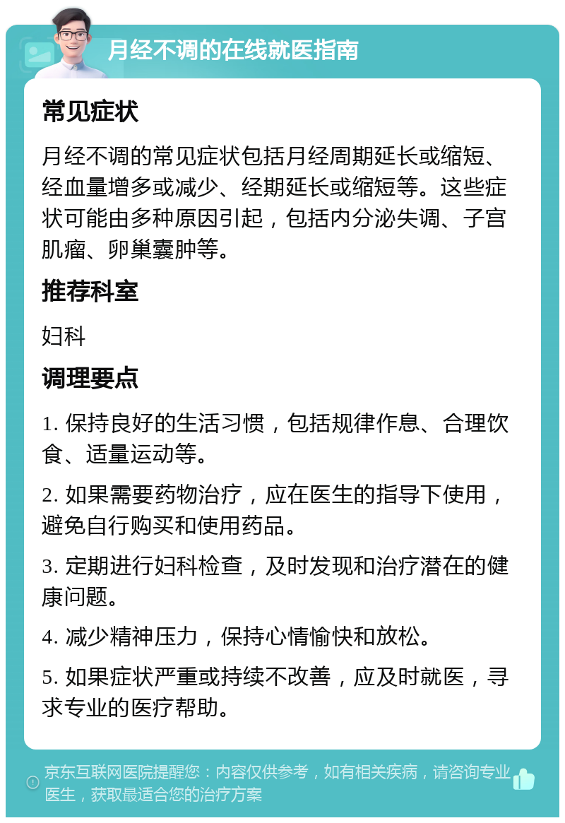 月经不调的在线就医指南 常见症状 月经不调的常见症状包括月经周期延长或缩短、经血量增多或减少、经期延长或缩短等。这些症状可能由多种原因引起，包括内分泌失调、子宫肌瘤、卵巢囊肿等。 推荐科室 妇科 调理要点 1. 保持良好的生活习惯，包括规律作息、合理饮食、适量运动等。 2. 如果需要药物治疗，应在医生的指导下使用，避免自行购买和使用药品。 3. 定期进行妇科检查，及时发现和治疗潜在的健康问题。 4. 减少精神压力，保持心情愉快和放松。 5. 如果症状严重或持续不改善，应及时就医，寻求专业的医疗帮助。