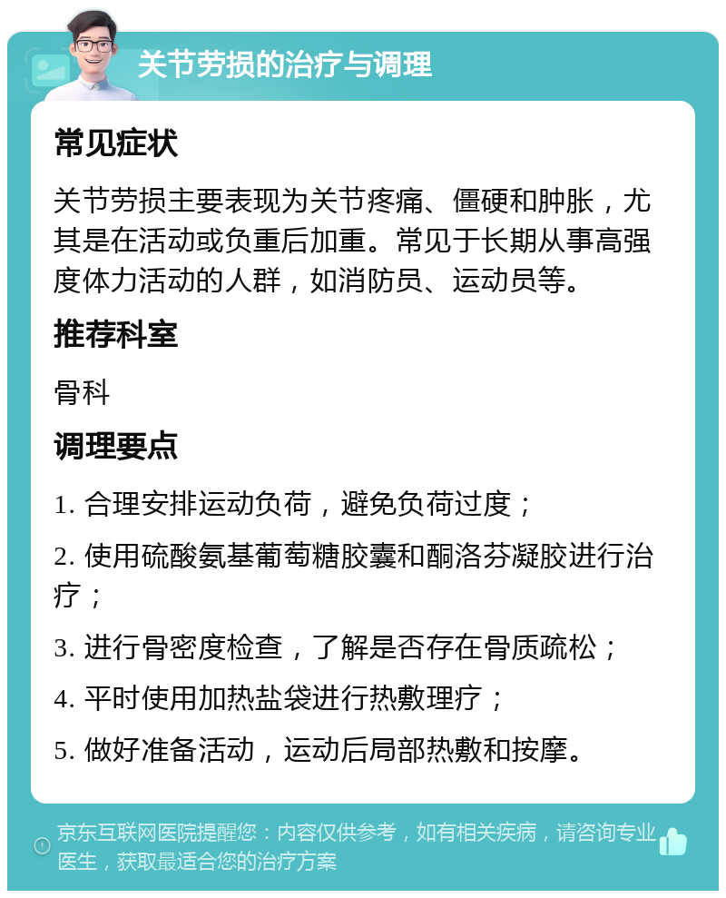 关节劳损的治疗与调理 常见症状 关节劳损主要表现为关节疼痛、僵硬和肿胀，尤其是在活动或负重后加重。常见于长期从事高强度体力活动的人群，如消防员、运动员等。 推荐科室 骨科 调理要点 1. 合理安排运动负荷，避免负荷过度； 2. 使用硫酸氨基葡萄糖胶囊和酮洛芬凝胶进行治疗； 3. 进行骨密度检查，了解是否存在骨质疏松； 4. 平时使用加热盐袋进行热敷理疗； 5. 做好准备活动，运动后局部热敷和按摩。