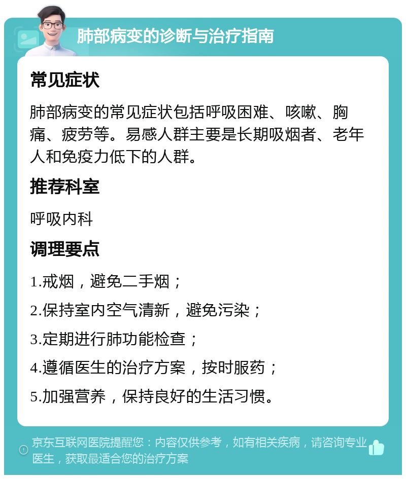 肺部病变的诊断与治疗指南 常见症状 肺部病变的常见症状包括呼吸困难、咳嗽、胸痛、疲劳等。易感人群主要是长期吸烟者、老年人和免疫力低下的人群。 推荐科室 呼吸内科 调理要点 1.戒烟，避免二手烟； 2.保持室内空气清新，避免污染； 3.定期进行肺功能检查； 4.遵循医生的治疗方案，按时服药； 5.加强营养，保持良好的生活习惯。