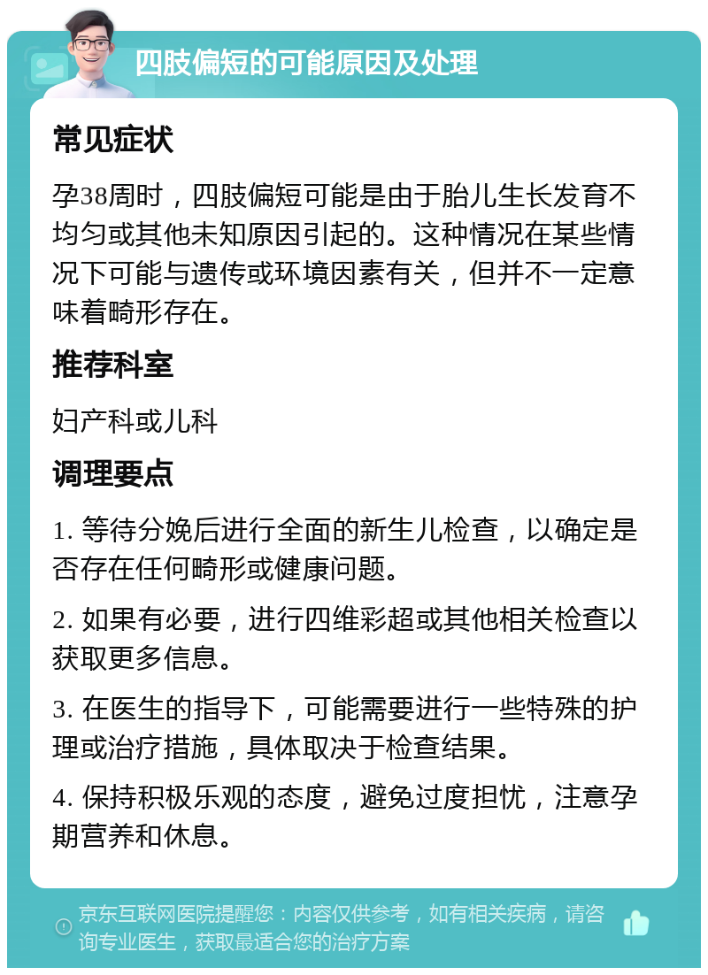 四肢偏短的可能原因及处理 常见症状 孕38周时，四肢偏短可能是由于胎儿生长发育不均匀或其他未知原因引起的。这种情况在某些情况下可能与遗传或环境因素有关，但并不一定意味着畸形存在。 推荐科室 妇产科或儿科 调理要点 1. 等待分娩后进行全面的新生儿检查，以确定是否存在任何畸形或健康问题。 2. 如果有必要，进行四维彩超或其他相关检查以获取更多信息。 3. 在医生的指导下，可能需要进行一些特殊的护理或治疗措施，具体取决于检查结果。 4. 保持积极乐观的态度，避免过度担忧，注意孕期营养和休息。