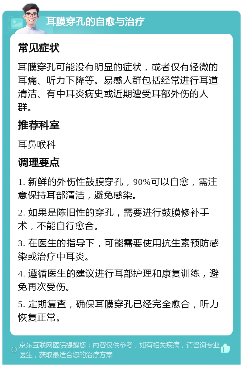 耳膜穿孔的自愈与治疗 常见症状 耳膜穿孔可能没有明显的症状，或者仅有轻微的耳痛、听力下降等。易感人群包括经常进行耳道清洁、有中耳炎病史或近期遭受耳部外伤的人群。 推荐科室 耳鼻喉科 调理要点 1. 新鲜的外伤性鼓膜穿孔，90%可以自愈，需注意保持耳部清洁，避免感染。 2. 如果是陈旧性的穿孔，需要进行鼓膜修补手术，不能自行愈合。 3. 在医生的指导下，可能需要使用抗生素预防感染或治疗中耳炎。 4. 遵循医生的建议进行耳部护理和康复训练，避免再次受伤。 5. 定期复查，确保耳膜穿孔已经完全愈合，听力恢复正常。