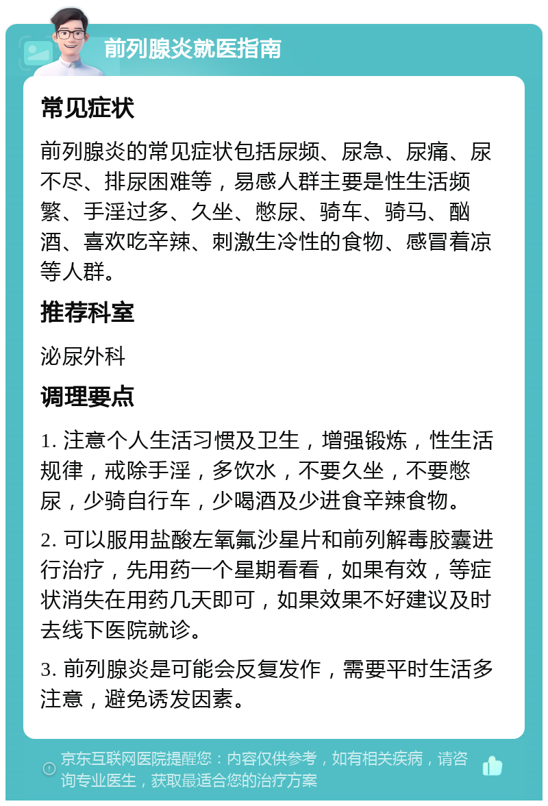 前列腺炎就医指南 常见症状 前列腺炎的常见症状包括尿频、尿急、尿痛、尿不尽、排尿困难等，易感人群主要是性生活频繁、手淫过多、久坐、憋尿、骑车、骑马、酗酒、喜欢吃辛辣、刺激生冷性的食物、感冒着凉等人群。 推荐科室 泌尿外科 调理要点 1. 注意个人生活习惯及卫生，增强锻炼，性生活规律，戒除手淫，多饮水，不要久坐，不要憋尿，少骑自行车，少喝酒及少进食辛辣食物。 2. 可以服用盐酸左氧氟沙星片和前列解毒胶囊进行治疗，先用药一个星期看看，如果有效，等症状消失在用药几天即可，如果效果不好建议及时去线下医院就诊。 3. 前列腺炎是可能会反复发作，需要平时生活多注意，避免诱发因素。