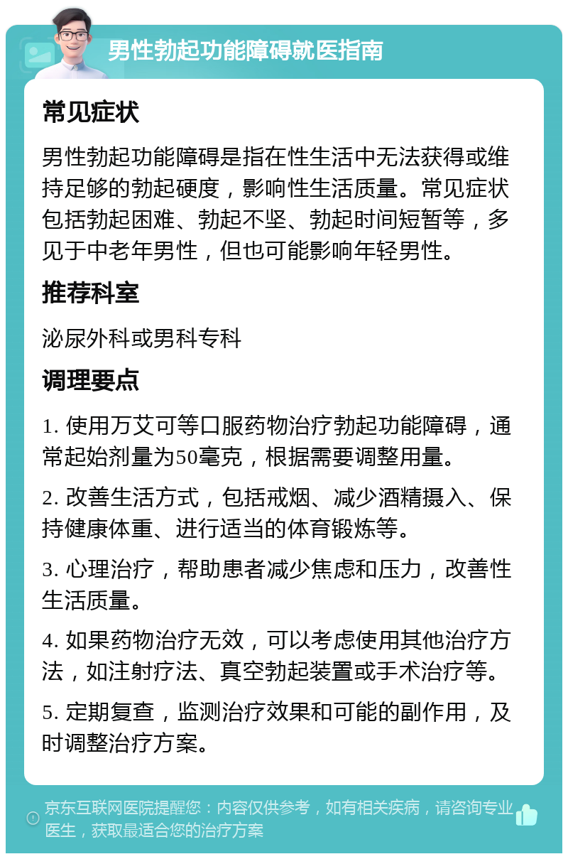 男性勃起功能障碍就医指南 常见症状 男性勃起功能障碍是指在性生活中无法获得或维持足够的勃起硬度，影响性生活质量。常见症状包括勃起困难、勃起不坚、勃起时间短暂等，多见于中老年男性，但也可能影响年轻男性。 推荐科室 泌尿外科或男科专科 调理要点 1. 使用万艾可等口服药物治疗勃起功能障碍，通常起始剂量为50毫克，根据需要调整用量。 2. 改善生活方式，包括戒烟、减少酒精摄入、保持健康体重、进行适当的体育锻炼等。 3. 心理治疗，帮助患者减少焦虑和压力，改善性生活质量。 4. 如果药物治疗无效，可以考虑使用其他治疗方法，如注射疗法、真空勃起装置或手术治疗等。 5. 定期复查，监测治疗效果和可能的副作用，及时调整治疗方案。