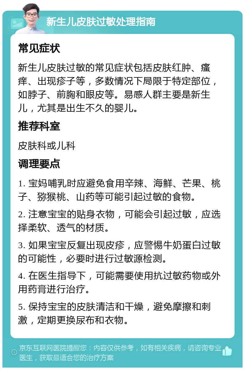 新生儿皮肤过敏处理指南 常见症状 新生儿皮肤过敏的常见症状包括皮肤红肿、瘙痒、出现疹子等，多数情况下局限于特定部位，如脖子、前胸和眼皮等。易感人群主要是新生儿，尤其是出生不久的婴儿。 推荐科室 皮肤科或儿科 调理要点 1. 宝妈哺乳时应避免食用辛辣、海鲜、芒果、桃子、猕猴桃、山药等可能引起过敏的食物。 2. 注意宝宝的贴身衣物，可能会引起过敏，应选择柔软、透气的材质。 3. 如果宝宝反复出现皮疹，应警惕牛奶蛋白过敏的可能性，必要时进行过敏源检测。 4. 在医生指导下，可能需要使用抗过敏药物或外用药膏进行治疗。 5. 保持宝宝的皮肤清洁和干燥，避免摩擦和刺激，定期更换尿布和衣物。