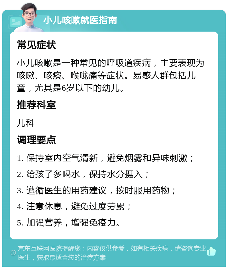 小儿咳嗽就医指南 常见症状 小儿咳嗽是一种常见的呼吸道疾病，主要表现为咳嗽、咳痰、喉咙痛等症状。易感人群包括儿童，尤其是6岁以下的幼儿。 推荐科室 儿科 调理要点 1. 保持室内空气清新，避免烟雾和异味刺激； 2. 给孩子多喝水，保持水分摄入； 3. 遵循医生的用药建议，按时服用药物； 4. 注意休息，避免过度劳累； 5. 加强营养，增强免疫力。