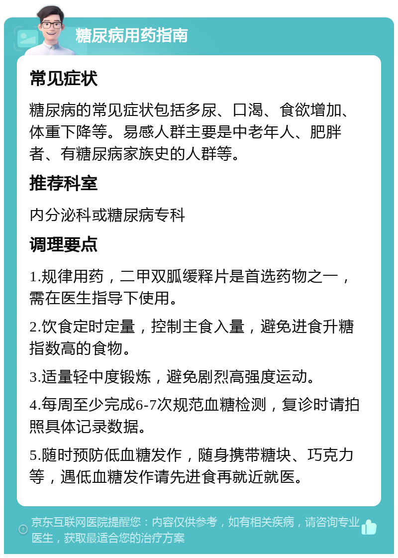 糖尿病用药指南 常见症状 糖尿病的常见症状包括多尿、口渴、食欲增加、体重下降等。易感人群主要是中老年人、肥胖者、有糖尿病家族史的人群等。 推荐科室 内分泌科或糖尿病专科 调理要点 1.规律用药，二甲双胍缓释片是首选药物之一，需在医生指导下使用。 2.饮食定时定量，控制主食入量，避免进食升糖指数高的食物。 3.适量轻中度锻炼，避免剧烈高强度运动。 4.每周至少完成6-7次规范血糖检测，复诊时请拍照具体记录数据。 5.随时预防低血糖发作，随身携带糖块、巧克力等，遇低血糖发作请先进食再就近就医。