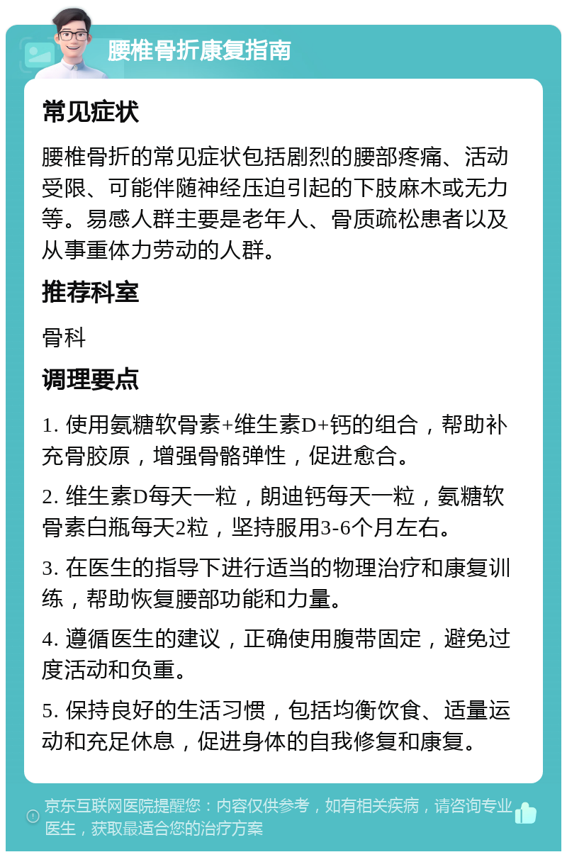 腰椎骨折康复指南 常见症状 腰椎骨折的常见症状包括剧烈的腰部疼痛、活动受限、可能伴随神经压迫引起的下肢麻木或无力等。易感人群主要是老年人、骨质疏松患者以及从事重体力劳动的人群。 推荐科室 骨科 调理要点 1. 使用氨糖软骨素+维生素D+钙的组合，帮助补充骨胶原，增强骨骼弹性，促进愈合。 2. 维生素D每天一粒，朗迪钙每天一粒，氨糖软骨素白瓶每天2粒，坚持服用3-6个月左右。 3. 在医生的指导下进行适当的物理治疗和康复训练，帮助恢复腰部功能和力量。 4. 遵循医生的建议，正确使用腹带固定，避免过度活动和负重。 5. 保持良好的生活习惯，包括均衡饮食、适量运动和充足休息，促进身体的自我修复和康复。