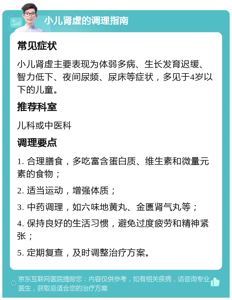 小儿肾虚的调理指南 常见症状 小儿肾虚主要表现为体弱多病、生长发育迟缓、智力低下、夜间尿频、尿床等症状，多见于4岁以下的儿童。 推荐科室 儿科或中医科 调理要点 1. 合理膳食，多吃富含蛋白质、维生素和微量元素的食物； 2. 适当运动，增强体质； 3. 中药调理，如六味地黄丸、金匮肾气丸等； 4. 保持良好的生活习惯，避免过度疲劳和精神紧张； 5. 定期复查，及时调整治疗方案。