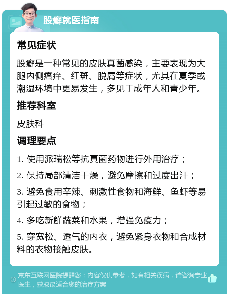 股癣就医指南 常见症状 股癣是一种常见的皮肤真菌感染，主要表现为大腿内侧瘙痒、红斑、脱屑等症状，尤其在夏季或潮湿环境中更易发生，多见于成年人和青少年。 推荐科室 皮肤科 调理要点 1. 使用派瑞松等抗真菌药物进行外用治疗； 2. 保持局部清洁干燥，避免摩擦和过度出汗； 3. 避免食用辛辣、刺激性食物和海鲜、鱼虾等易引起过敏的食物； 4. 多吃新鲜蔬菜和水果，增强免疫力； 5. 穿宽松、透气的内衣，避免紧身衣物和合成材料的衣物接触皮肤。