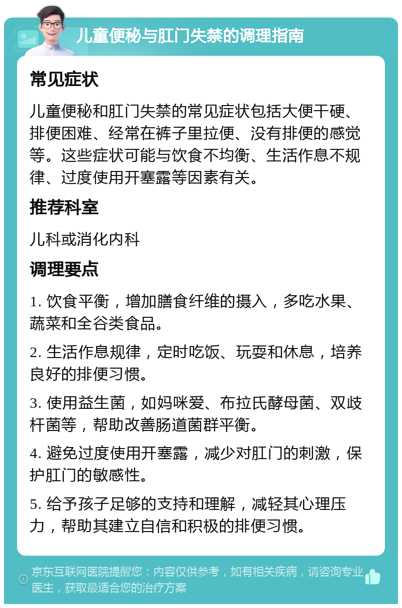 儿童便秘与肛门失禁的调理指南 常见症状 儿童便秘和肛门失禁的常见症状包括大便干硬、排便困难、经常在裤子里拉便、没有排便的感觉等。这些症状可能与饮食不均衡、生活作息不规律、过度使用开塞露等因素有关。 推荐科室 儿科或消化内科 调理要点 1. 饮食平衡，增加膳食纤维的摄入，多吃水果、蔬菜和全谷类食品。 2. 生活作息规律，定时吃饭、玩耍和休息，培养良好的排便习惯。 3. 使用益生菌，如妈咪爱、布拉氏酵母菌、双歧杆菌等，帮助改善肠道菌群平衡。 4. 避免过度使用开塞露，减少对肛门的刺激，保护肛门的敏感性。 5. 给予孩子足够的支持和理解，减轻其心理压力，帮助其建立自信和积极的排便习惯。