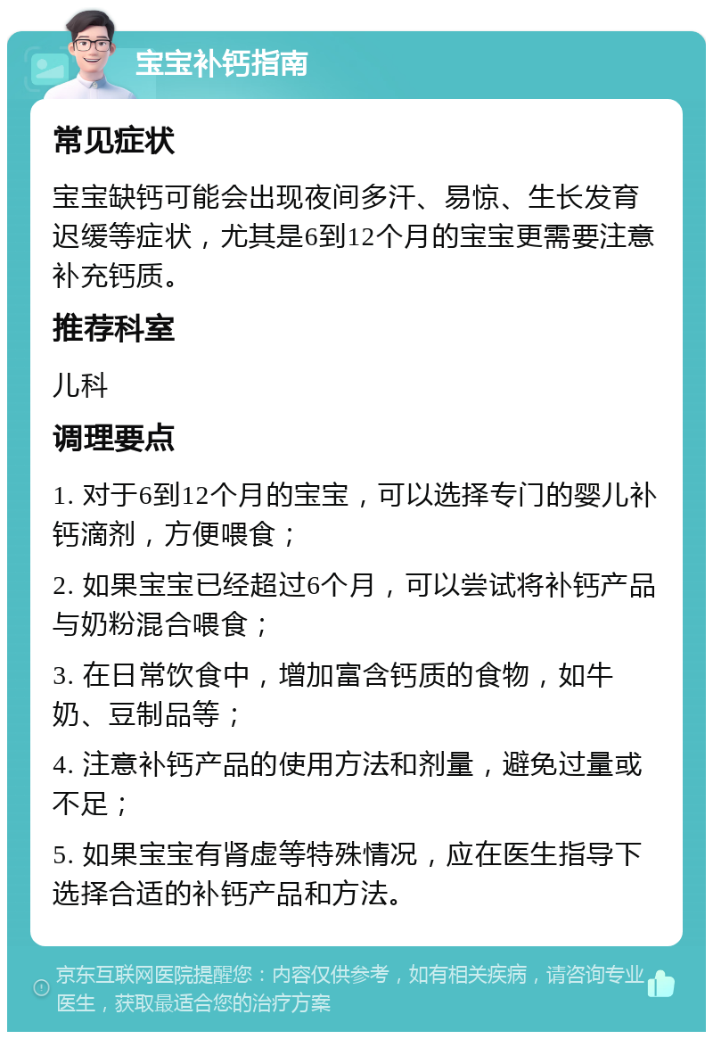 宝宝补钙指南 常见症状 宝宝缺钙可能会出现夜间多汗、易惊、生长发育迟缓等症状，尤其是6到12个月的宝宝更需要注意补充钙质。 推荐科室 儿科 调理要点 1. 对于6到12个月的宝宝，可以选择专门的婴儿补钙滴剂，方便喂食； 2. 如果宝宝已经超过6个月，可以尝试将补钙产品与奶粉混合喂食； 3. 在日常饮食中，增加富含钙质的食物，如牛奶、豆制品等； 4. 注意补钙产品的使用方法和剂量，避免过量或不足； 5. 如果宝宝有肾虚等特殊情况，应在医生指导下选择合适的补钙产品和方法。