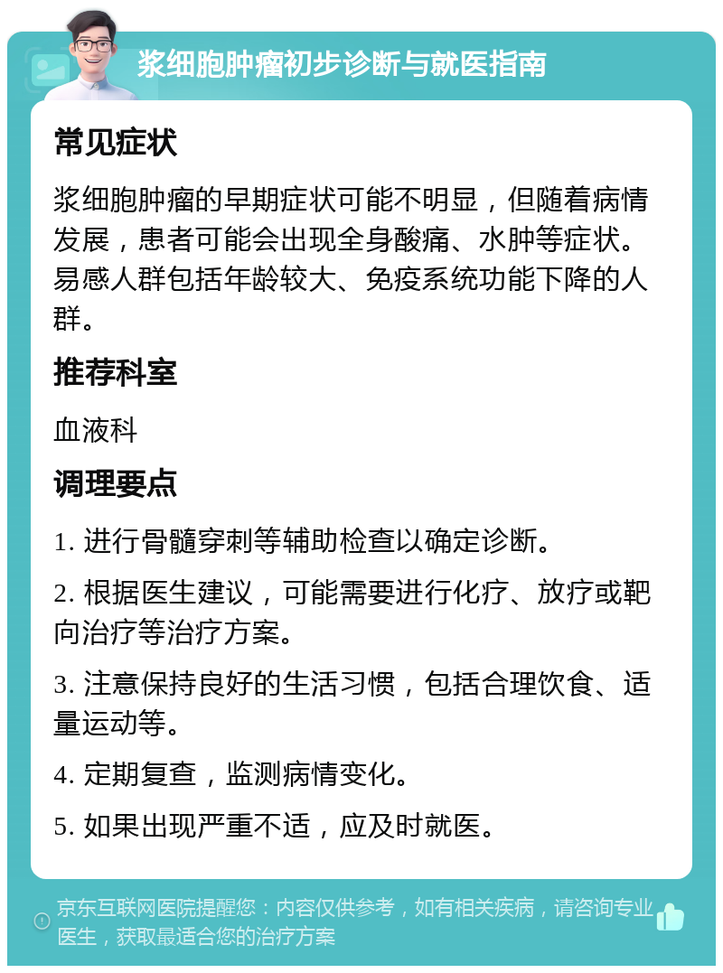 浆细胞肿瘤初步诊断与就医指南 常见症状 浆细胞肿瘤的早期症状可能不明显，但随着病情发展，患者可能会出现全身酸痛、水肿等症状。易感人群包括年龄较大、免疫系统功能下降的人群。 推荐科室 血液科 调理要点 1. 进行骨髓穿刺等辅助检查以确定诊断。 2. 根据医生建议，可能需要进行化疗、放疗或靶向治疗等治疗方案。 3. 注意保持良好的生活习惯，包括合理饮食、适量运动等。 4. 定期复查，监测病情变化。 5. 如果出现严重不适，应及时就医。