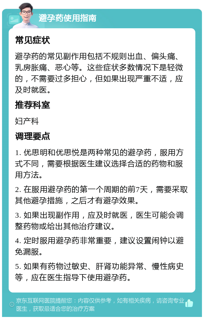 避孕药使用指南 常见症状 避孕药的常见副作用包括不规则出血、偏头痛、乳房胀痛、恶心等。这些症状多数情况下是轻微的，不需要过多担心，但如果出现严重不适，应及时就医。 推荐科室 妇产科 调理要点 1. 优思明和优思悦是两种常见的避孕药，服用方式不同，需要根据医生建议选择合适的药物和服用方法。 2. 在服用避孕药的第一个周期的前7天，需要采取其他避孕措施，之后才有避孕效果。 3. 如果出现副作用，应及时就医，医生可能会调整药物或给出其他治疗建议。 4. 定时服用避孕药非常重要，建议设置闹钟以避免漏服。 5. 如果有药物过敏史、肝肾功能异常、慢性病史等，应在医生指导下使用避孕药。