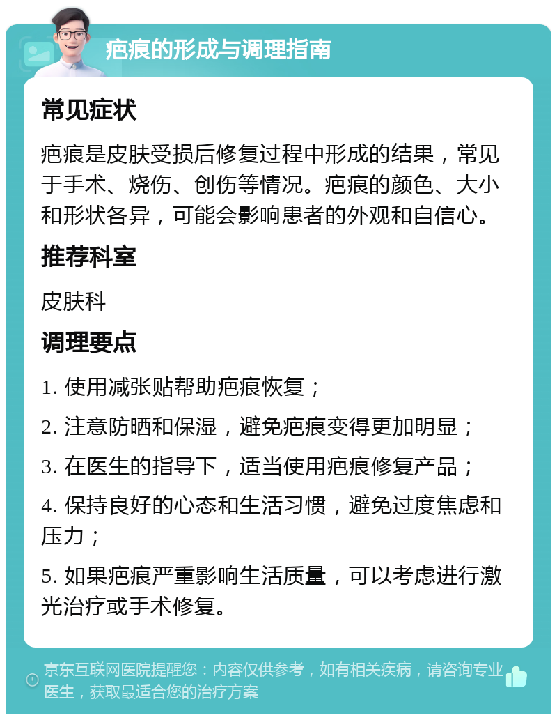 疤痕的形成与调理指南 常见症状 疤痕是皮肤受损后修复过程中形成的结果，常见于手术、烧伤、创伤等情况。疤痕的颜色、大小和形状各异，可能会影响患者的外观和自信心。 推荐科室 皮肤科 调理要点 1. 使用减张贴帮助疤痕恢复； 2. 注意防晒和保湿，避免疤痕变得更加明显； 3. 在医生的指导下，适当使用疤痕修复产品； 4. 保持良好的心态和生活习惯，避免过度焦虑和压力； 5. 如果疤痕严重影响生活质量，可以考虑进行激光治疗或手术修复。