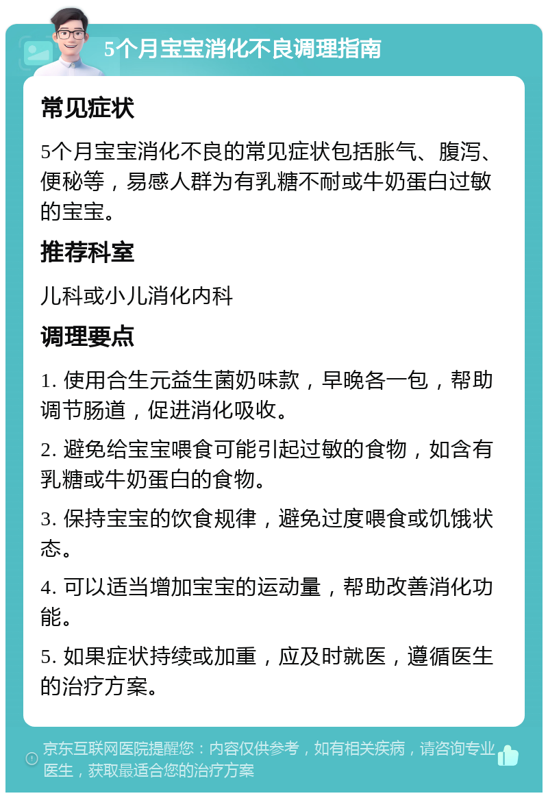 5个月宝宝消化不良调理指南 常见症状 5个月宝宝消化不良的常见症状包括胀气、腹泻、便秘等，易感人群为有乳糖不耐或牛奶蛋白过敏的宝宝。 推荐科室 儿科或小儿消化内科 调理要点 1. 使用合生元益生菌奶味款，早晚各一包，帮助调节肠道，促进消化吸收。 2. 避免给宝宝喂食可能引起过敏的食物，如含有乳糖或牛奶蛋白的食物。 3. 保持宝宝的饮食规律，避免过度喂食或饥饿状态。 4. 可以适当增加宝宝的运动量，帮助改善消化功能。 5. 如果症状持续或加重，应及时就医，遵循医生的治疗方案。