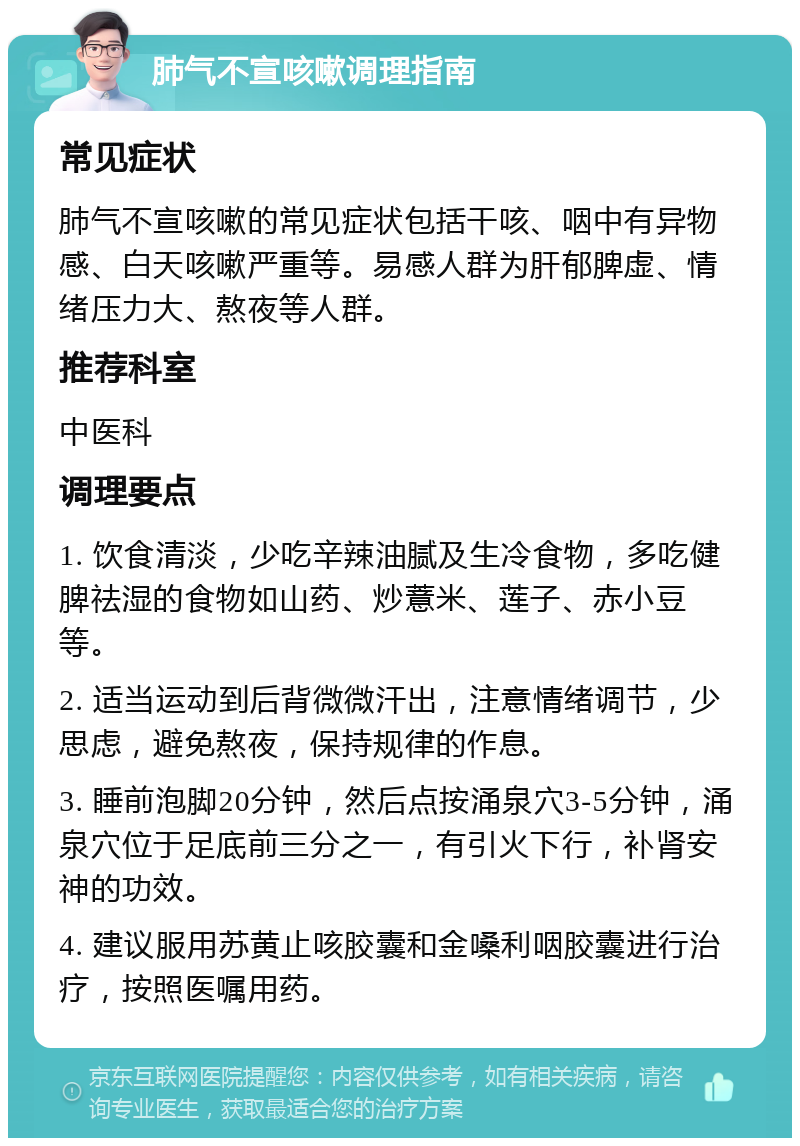 肺气不宣咳嗽调理指南 常见症状 肺气不宣咳嗽的常见症状包括干咳、咽中有异物感、白天咳嗽严重等。易感人群为肝郁脾虚、情绪压力大、熬夜等人群。 推荐科室 中医科 调理要点 1. 饮食清淡，少吃辛辣油腻及生冷食物，多吃健脾祛湿的食物如山药、炒薏米、莲子、赤小豆等。 2. 适当运动到后背微微汗出，注意情绪调节，少思虑，避免熬夜，保持规律的作息。 3. 睡前泡脚20分钟，然后点按涌泉穴3-5分钟，涌泉穴位于足底前三分之一，有引火下行，补肾安神的功效。 4. 建议服用苏黄止咳胶囊和金嗓利咽胶囊进行治疗，按照医嘱用药。