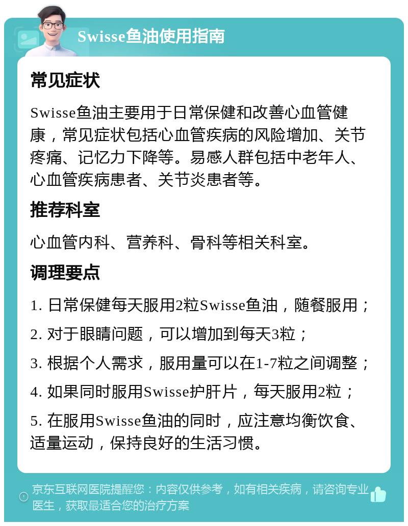 Swisse鱼油使用指南 常见症状 Swisse鱼油主要用于日常保健和改善心血管健康，常见症状包括心血管疾病的风险增加、关节疼痛、记忆力下降等。易感人群包括中老年人、心血管疾病患者、关节炎患者等。 推荐科室 心血管内科、营养科、骨科等相关科室。 调理要点 1. 日常保健每天服用2粒Swisse鱼油，随餐服用； 2. 对于眼睛问题，可以增加到每天3粒； 3. 根据个人需求，服用量可以在1-7粒之间调整； 4. 如果同时服用Swisse护肝片，每天服用2粒； 5. 在服用Swisse鱼油的同时，应注意均衡饮食、适量运动，保持良好的生活习惯。