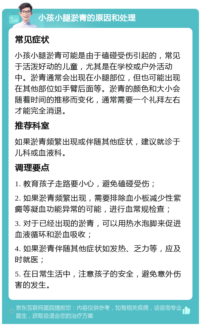 小孩小腿淤青的原因和处理 常见症状 小孩小腿淤青可能是由于磕碰受伤引起的，常见于活泼好动的儿童，尤其是在学校或户外活动中。淤青通常会出现在小腿部位，但也可能出现在其他部位如手臂后面等。淤青的颜色和大小会随着时间的推移而变化，通常需要一个礼拜左右才能完全消退。 推荐科室 如果淤青频繁出现或伴随其他症状，建议就诊于儿科或血液科。 调理要点 1. 教育孩子走路要小心，避免磕碰受伤； 2. 如果淤青频繁出现，需要排除血小板减少性紫癜等凝血功能异常的可能，进行血常规检查； 3. 对于已经出现的淤青，可以用热水泡脚来促进血液循环和淤血吸收； 4. 如果淤青伴随其他症状如发热、乏力等，应及时就医； 5. 在日常生活中，注意孩子的安全，避免意外伤害的发生。