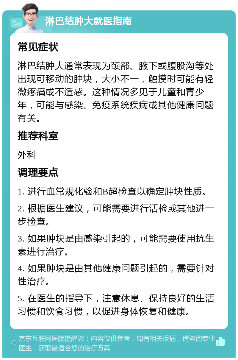 淋巴结肿大就医指南 常见症状 淋巴结肿大通常表现为颈部、腋下或腹股沟等处出现可移动的肿块，大小不一，触摸时可能有轻微疼痛或不适感。这种情况多见于儿童和青少年，可能与感染、免疫系统疾病或其他健康问题有关。 推荐科室 外科 调理要点 1. 进行血常规化验和B超检查以确定肿块性质。 2. 根据医生建议，可能需要进行活检或其他进一步检查。 3. 如果肿块是由感染引起的，可能需要使用抗生素进行治疗。 4. 如果肿块是由其他健康问题引起的，需要针对性治疗。 5. 在医生的指导下，注意休息、保持良好的生活习惯和饮食习惯，以促进身体恢复和健康。