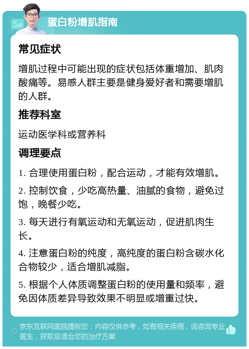 蛋白粉增肌指南 常见症状 增肌过程中可能出现的症状包括体重增加、肌肉酸痛等。易感人群主要是健身爱好者和需要增肌的人群。 推荐科室 运动医学科或营养科 调理要点 1. 合理使用蛋白粉，配合运动，才能有效增肌。 2. 控制饮食，少吃高热量、油腻的食物，避免过饱，晚餐少吃。 3. 每天进行有氧运动和无氧运动，促进肌肉生长。 4. 注意蛋白粉的纯度，高纯度的蛋白粉含碳水化合物较少，适合增肌减脂。 5. 根据个人体质调整蛋白粉的使用量和频率，避免因体质差异导致效果不明显或增重过快。