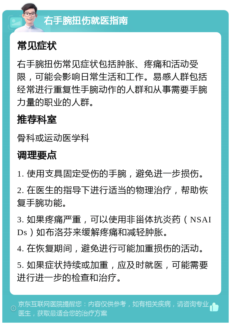 右手腕扭伤就医指南 常见症状 右手腕扭伤常见症状包括肿胀、疼痛和活动受限，可能会影响日常生活和工作。易感人群包括经常进行重复性手腕动作的人群和从事需要手腕力量的职业的人群。 推荐科室 骨科或运动医学科 调理要点 1. 使用支具固定受伤的手腕，避免进一步损伤。 2. 在医生的指导下进行适当的物理治疗，帮助恢复手腕功能。 3. 如果疼痛严重，可以使用非甾体抗炎药（NSAIDs）如布洛芬来缓解疼痛和减轻肿胀。 4. 在恢复期间，避免进行可能加重损伤的活动。 5. 如果症状持续或加重，应及时就医，可能需要进行进一步的检查和治疗。