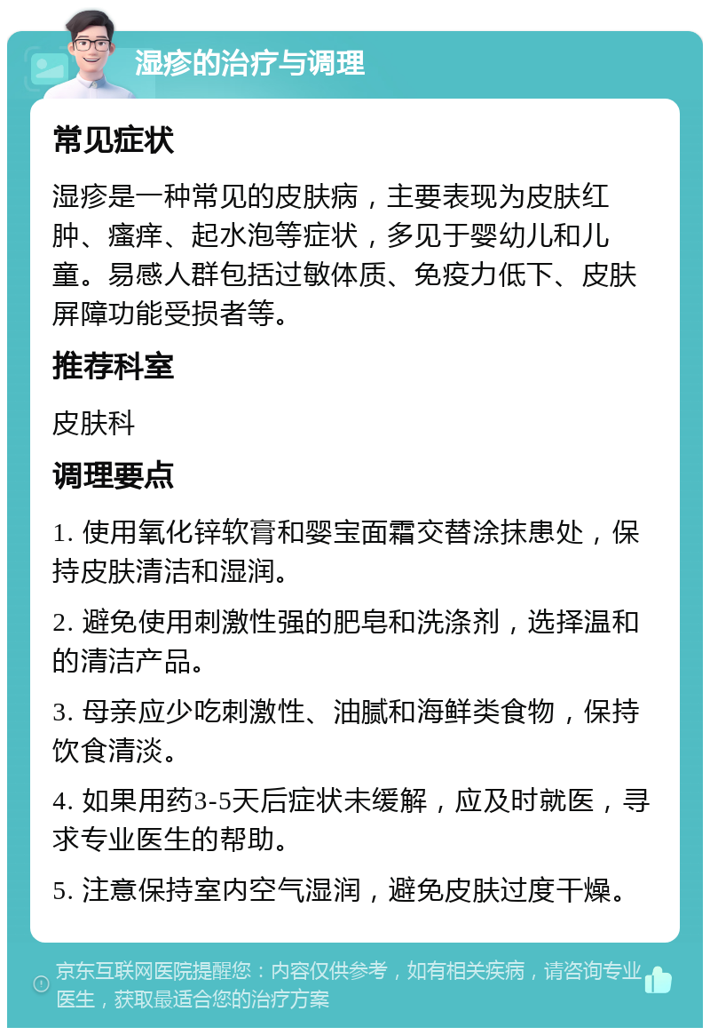 湿疹的治疗与调理 常见症状 湿疹是一种常见的皮肤病，主要表现为皮肤红肿、瘙痒、起水泡等症状，多见于婴幼儿和儿童。易感人群包括过敏体质、免疫力低下、皮肤屏障功能受损者等。 推荐科室 皮肤科 调理要点 1. 使用氧化锌软膏和婴宝面霜交替涂抹患处，保持皮肤清洁和湿润。 2. 避免使用刺激性强的肥皂和洗涤剂，选择温和的清洁产品。 3. 母亲应少吃刺激性、油腻和海鲜类食物，保持饮食清淡。 4. 如果用药3-5天后症状未缓解，应及时就医，寻求专业医生的帮助。 5. 注意保持室内空气湿润，避免皮肤过度干燥。