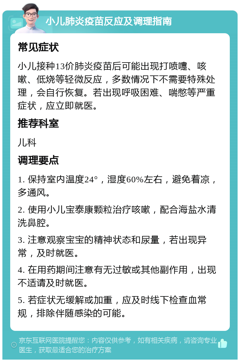 小儿肺炎疫苗反应及调理指南 常见症状 小儿接种13价肺炎疫苗后可能出现打喷嚏、咳嗽、低烧等轻微反应，多数情况下不需要特殊处理，会自行恢复。若出现呼吸困难、喘憋等严重症状，应立即就医。 推荐科室 儿科 调理要点 1. 保持室内温度24°，湿度60%左右，避免着凉，多通风。 2. 使用小儿宝泰康颗粒治疗咳嗽，配合海盐水清洗鼻腔。 3. 注意观察宝宝的精神状态和尿量，若出现异常，及时就医。 4. 在用药期间注意有无过敏或其他副作用，出现不适请及时就医。 5. 若症状无缓解或加重，应及时线下检查血常规，排除伴随感染的可能。