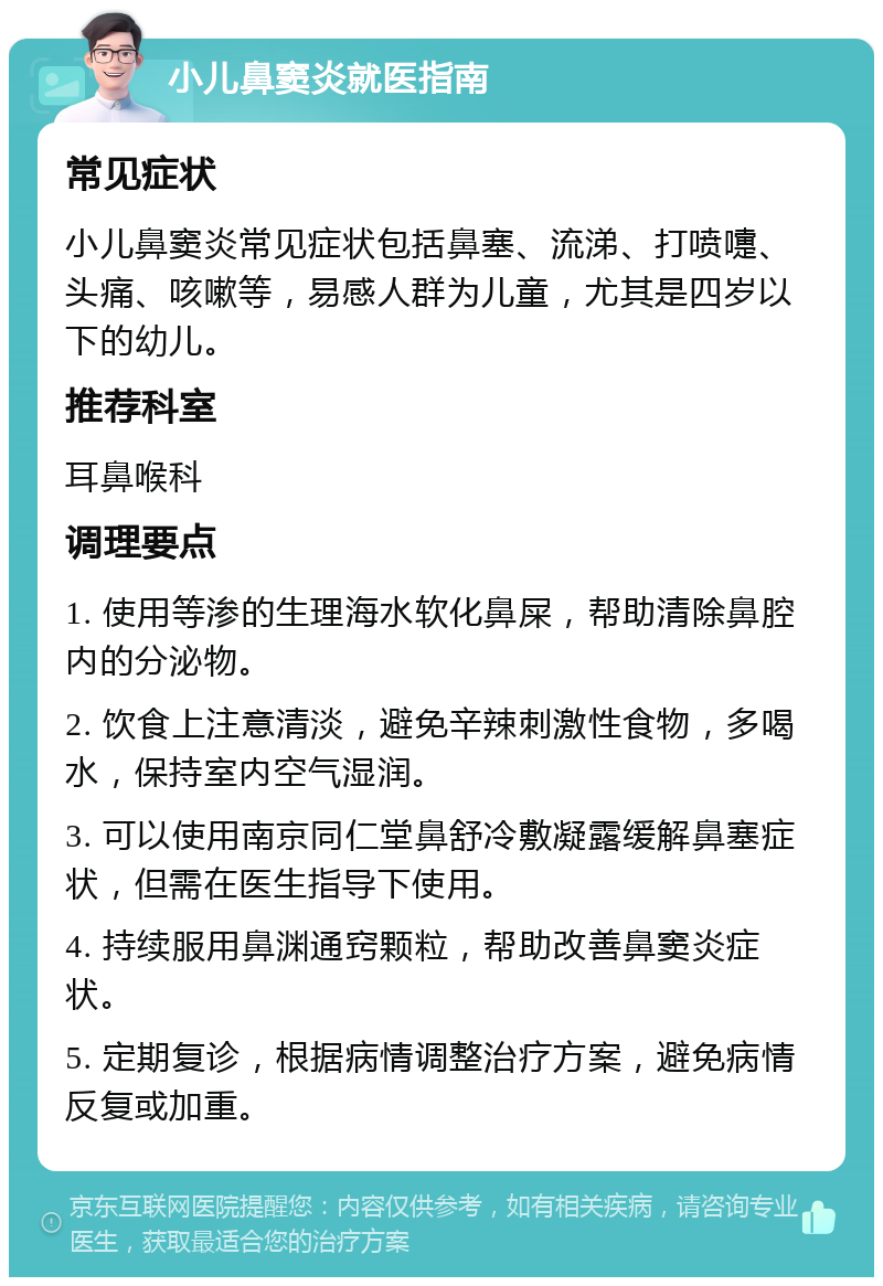 小儿鼻窦炎就医指南 常见症状 小儿鼻窦炎常见症状包括鼻塞、流涕、打喷嚏、头痛、咳嗽等，易感人群为儿童，尤其是四岁以下的幼儿。 推荐科室 耳鼻喉科 调理要点 1. 使用等渗的生理海水软化鼻屎，帮助清除鼻腔内的分泌物。 2. 饮食上注意清淡，避免辛辣刺激性食物，多喝水，保持室内空气湿润。 3. 可以使用南京同仁堂鼻舒冷敷凝露缓解鼻塞症状，但需在医生指导下使用。 4. 持续服用鼻渊通窍颗粒，帮助改善鼻窦炎症状。 5. 定期复诊，根据病情调整治疗方案，避免病情反复或加重。