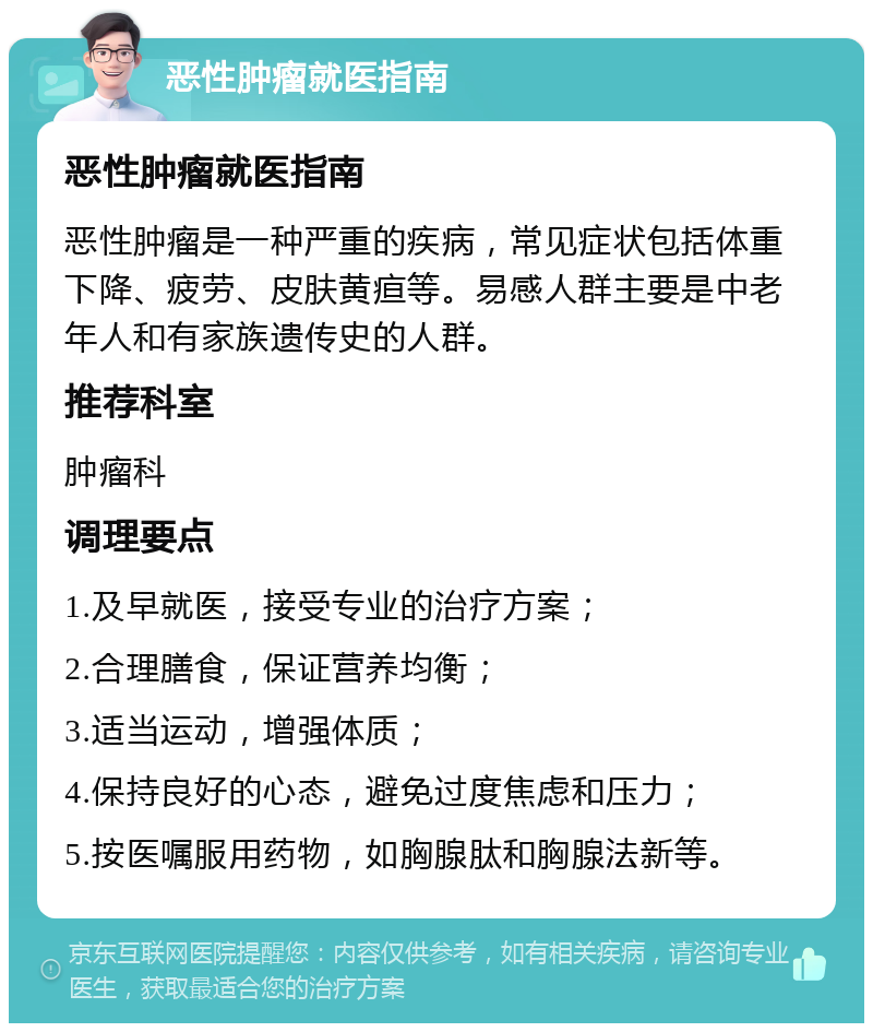 恶性肿瘤就医指南 恶性肿瘤就医指南 恶性肿瘤是一种严重的疾病，常见症状包括体重下降、疲劳、皮肤黄疸等。易感人群主要是中老年人和有家族遗传史的人群。 推荐科室 肿瘤科 调理要点 1.及早就医，接受专业的治疗方案； 2.合理膳食，保证营养均衡； 3.适当运动，增强体质； 4.保持良好的心态，避免过度焦虑和压力； 5.按医嘱服用药物，如胸腺肽和胸腺法新等。