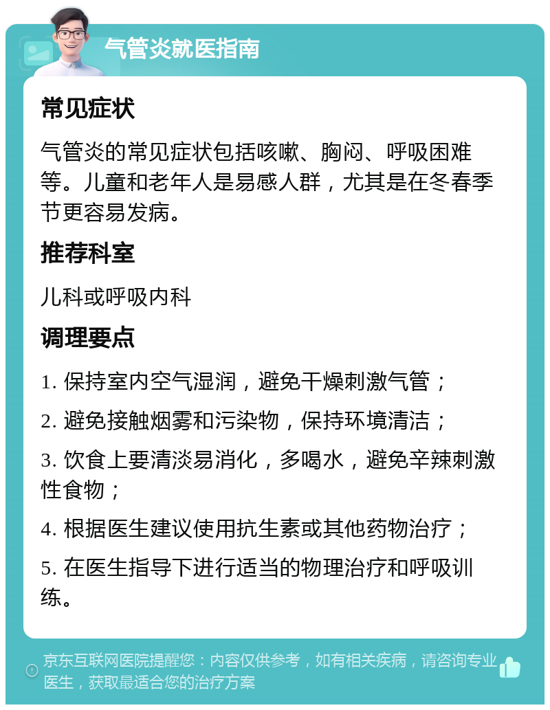 气管炎就医指南 常见症状 气管炎的常见症状包括咳嗽、胸闷、呼吸困难等。儿童和老年人是易感人群，尤其是在冬春季节更容易发病。 推荐科室 儿科或呼吸内科 调理要点 1. 保持室内空气湿润，避免干燥刺激气管； 2. 避免接触烟雾和污染物，保持环境清洁； 3. 饮食上要清淡易消化，多喝水，避免辛辣刺激性食物； 4. 根据医生建议使用抗生素或其他药物治疗； 5. 在医生指导下进行适当的物理治疗和呼吸训练。