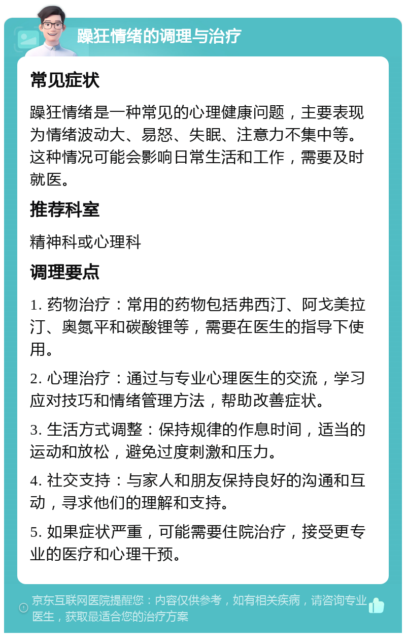 躁狂情绪的调理与治疗 常见症状 躁狂情绪是一种常见的心理健康问题，主要表现为情绪波动大、易怒、失眠、注意力不集中等。这种情况可能会影响日常生活和工作，需要及时就医。 推荐科室 精神科或心理科 调理要点 1. 药物治疗：常用的药物包括弗西汀、阿戈美拉汀、奥氮平和碳酸锂等，需要在医生的指导下使用。 2. 心理治疗：通过与专业心理医生的交流，学习应对技巧和情绪管理方法，帮助改善症状。 3. 生活方式调整：保持规律的作息时间，适当的运动和放松，避免过度刺激和压力。 4. 社交支持：与家人和朋友保持良好的沟通和互动，寻求他们的理解和支持。 5. 如果症状严重，可能需要住院治疗，接受更专业的医疗和心理干预。