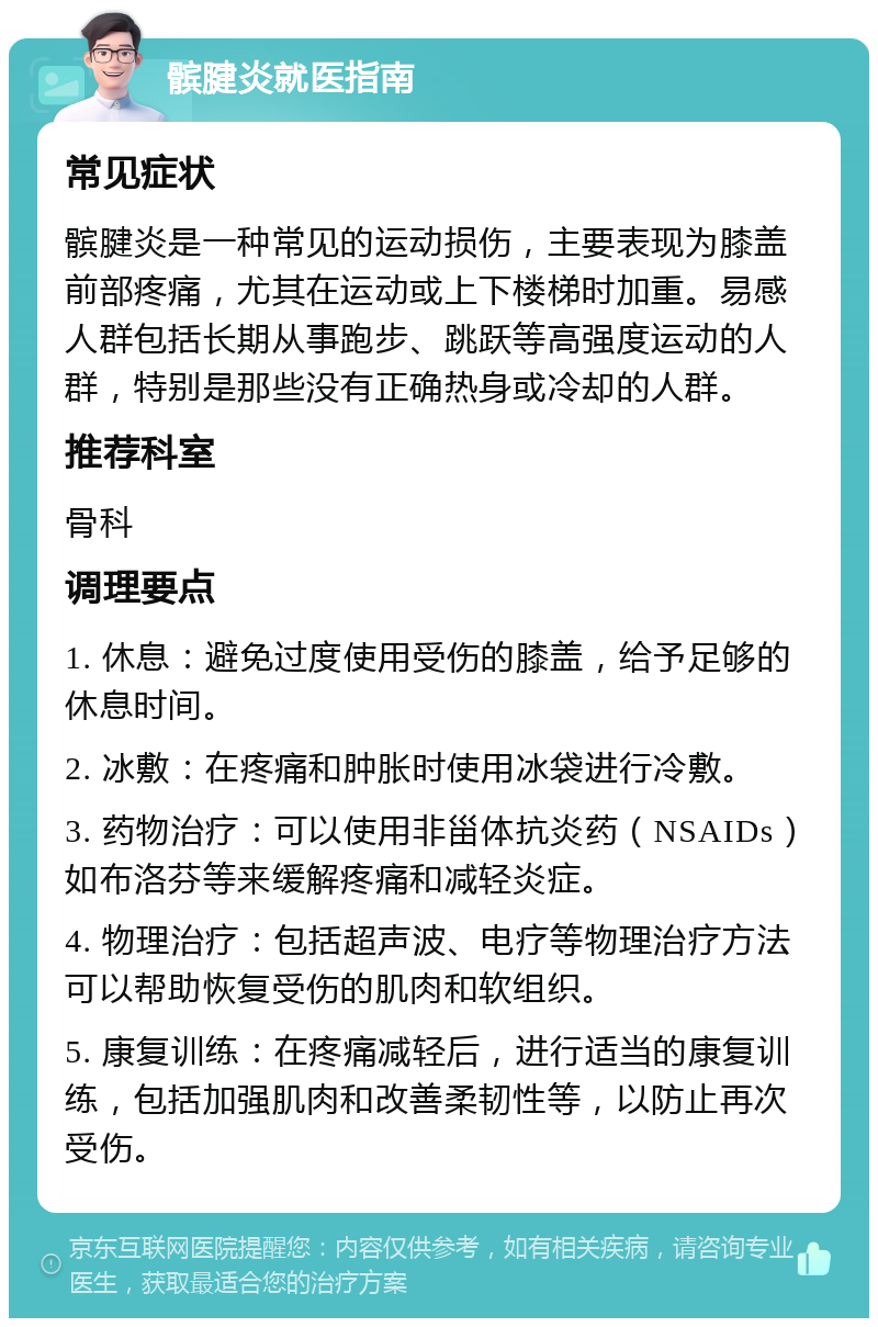 髌腱炎就医指南 常见症状 髌腱炎是一种常见的运动损伤，主要表现为膝盖前部疼痛，尤其在运动或上下楼梯时加重。易感人群包括长期从事跑步、跳跃等高强度运动的人群，特别是那些没有正确热身或冷却的人群。 推荐科室 骨科 调理要点 1. 休息：避免过度使用受伤的膝盖，给予足够的休息时间。 2. 冰敷：在疼痛和肿胀时使用冰袋进行冷敷。 3. 药物治疗：可以使用非甾体抗炎药（NSAIDs）如布洛芬等来缓解疼痛和减轻炎症。 4. 物理治疗：包括超声波、电疗等物理治疗方法可以帮助恢复受伤的肌肉和软组织。 5. 康复训练：在疼痛减轻后，进行适当的康复训练，包括加强肌肉和改善柔韧性等，以防止再次受伤。