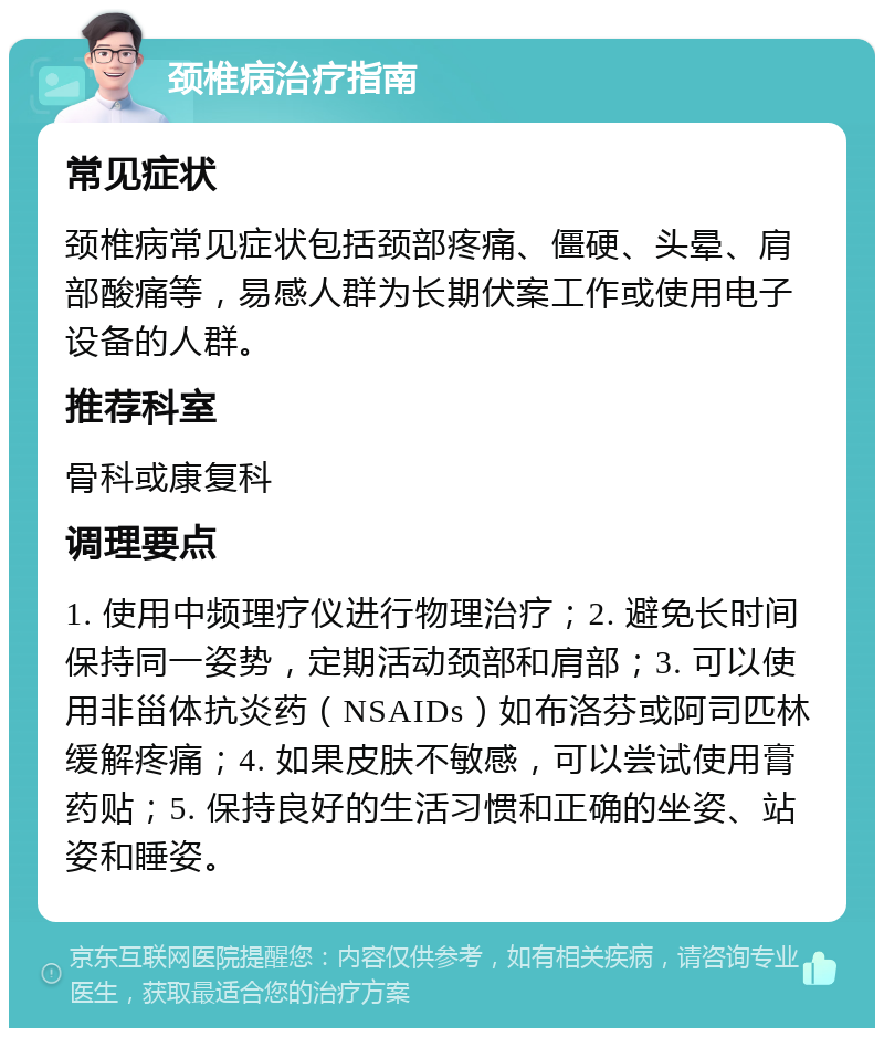 颈椎病治疗指南 常见症状 颈椎病常见症状包括颈部疼痛、僵硬、头晕、肩部酸痛等，易感人群为长期伏案工作或使用电子设备的人群。 推荐科室 骨科或康复科 调理要点 1. 使用中频理疗仪进行物理治疗；2. 避免长时间保持同一姿势，定期活动颈部和肩部；3. 可以使用非甾体抗炎药（NSAIDs）如布洛芬或阿司匹林缓解疼痛；4. 如果皮肤不敏感，可以尝试使用膏药贴；5. 保持良好的生活习惯和正确的坐姿、站姿和睡姿。