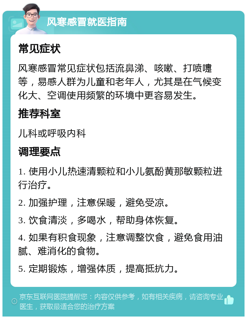 风寒感冒就医指南 常见症状 风寒感冒常见症状包括流鼻涕、咳嗽、打喷嚏等，易感人群为儿童和老年人，尤其是在气候变化大、空调使用频繁的环境中更容易发生。 推荐科室 儿科或呼吸内科 调理要点 1. 使用小儿热速清颗粒和小儿氨酚黄那敏颗粒进行治疗。 2. 加强护理，注意保暖，避免受凉。 3. 饮食清淡，多喝水，帮助身体恢复。 4. 如果有积食现象，注意调整饮食，避免食用油腻、难消化的食物。 5. 定期锻炼，增强体质，提高抵抗力。