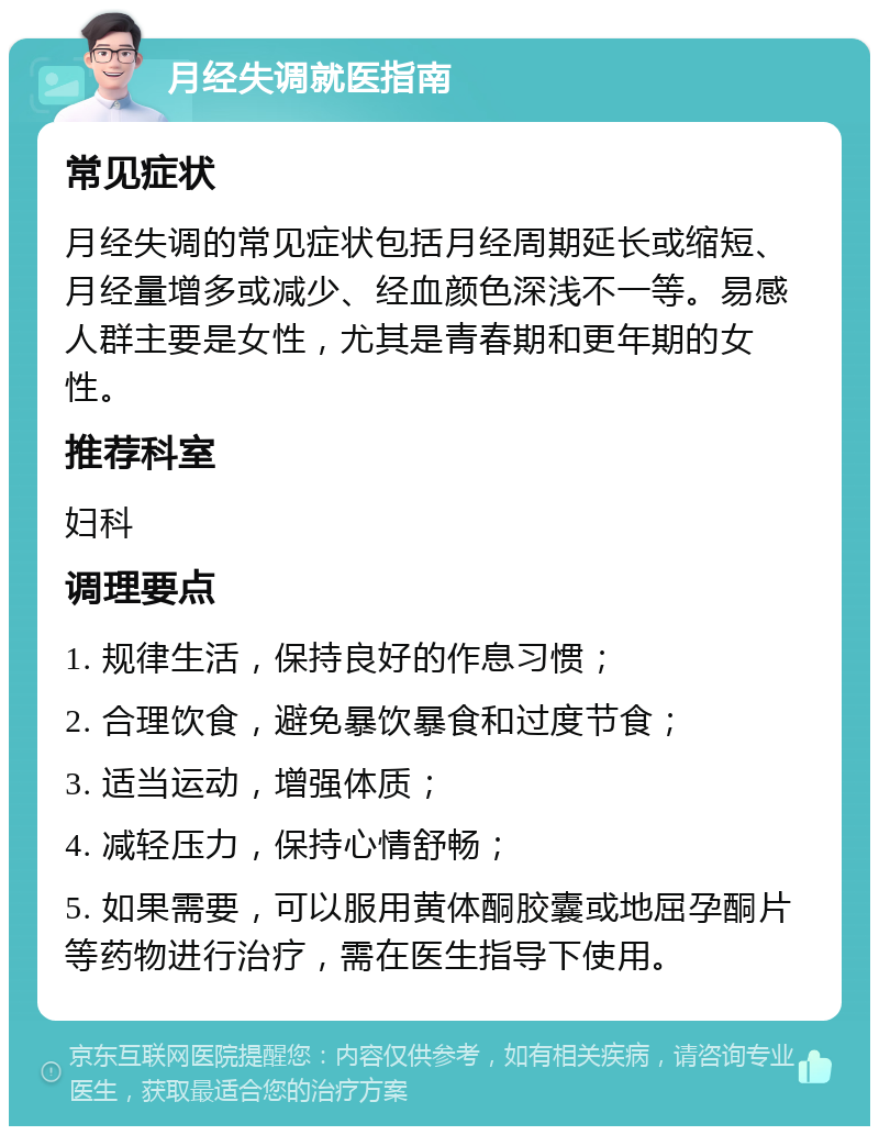 月经失调就医指南 常见症状 月经失调的常见症状包括月经周期延长或缩短、月经量增多或减少、经血颜色深浅不一等。易感人群主要是女性，尤其是青春期和更年期的女性。 推荐科室 妇科 调理要点 1. 规律生活，保持良好的作息习惯； 2. 合理饮食，避免暴饮暴食和过度节食； 3. 适当运动，增强体质； 4. 减轻压力，保持心情舒畅； 5. 如果需要，可以服用黄体酮胶囊或地屈孕酮片等药物进行治疗，需在医生指导下使用。