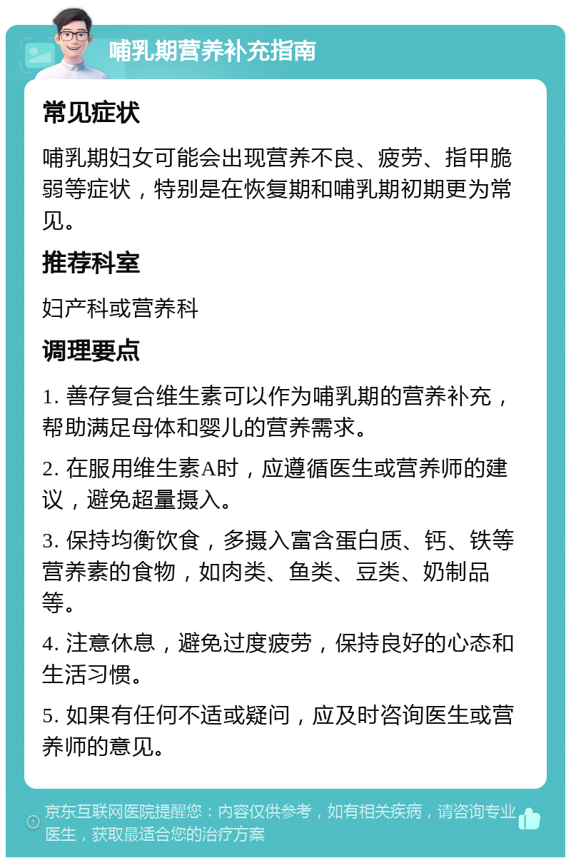 哺乳期营养补充指南 常见症状 哺乳期妇女可能会出现营养不良、疲劳、指甲脆弱等症状，特别是在恢复期和哺乳期初期更为常见。 推荐科室 妇产科或营养科 调理要点 1. 善存复合维生素可以作为哺乳期的营养补充，帮助满足母体和婴儿的营养需求。 2. 在服用维生素A时，应遵循医生或营养师的建议，避免超量摄入。 3. 保持均衡饮食，多摄入富含蛋白质、钙、铁等营养素的食物，如肉类、鱼类、豆类、奶制品等。 4. 注意休息，避免过度疲劳，保持良好的心态和生活习惯。 5. 如果有任何不适或疑问，应及时咨询医生或营养师的意见。