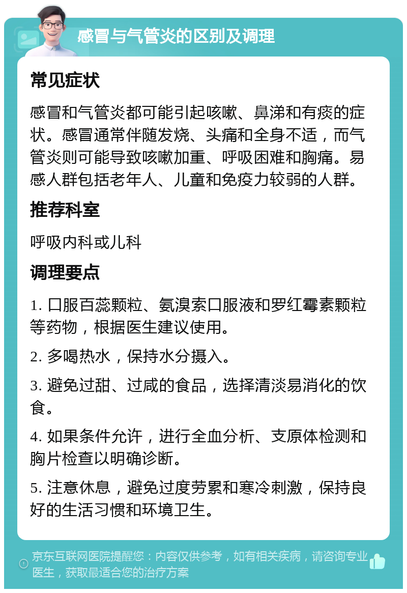 感冒与气管炎的区别及调理 常见症状 感冒和气管炎都可能引起咳嗽、鼻涕和有痰的症状。感冒通常伴随发烧、头痛和全身不适，而气管炎则可能导致咳嗽加重、呼吸困难和胸痛。易感人群包括老年人、儿童和免疫力较弱的人群。 推荐科室 呼吸内科或儿科 调理要点 1. 口服百蕊颗粒、氨溴索口服液和罗红霉素颗粒等药物，根据医生建议使用。 2. 多喝热水，保持水分摄入。 3. 避免过甜、过咸的食品，选择清淡易消化的饮食。 4. 如果条件允许，进行全血分析、支原体检测和胸片检查以明确诊断。 5. 注意休息，避免过度劳累和寒冷刺激，保持良好的生活习惯和环境卫生。