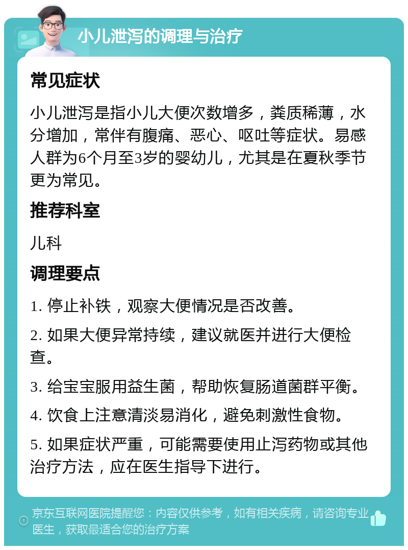 小儿泄泻的调理与治疗 常见症状 小儿泄泻是指小儿大便次数增多，粪质稀薄，水分增加，常伴有腹痛、恶心、呕吐等症状。易感人群为6个月至3岁的婴幼儿，尤其是在夏秋季节更为常见。 推荐科室 儿科 调理要点 1. 停止补铁，观察大便情况是否改善。 2. 如果大便异常持续，建议就医并进行大便检查。 3. 给宝宝服用益生菌，帮助恢复肠道菌群平衡。 4. 饮食上注意清淡易消化，避免刺激性食物。 5. 如果症状严重，可能需要使用止泻药物或其他治疗方法，应在医生指导下进行。